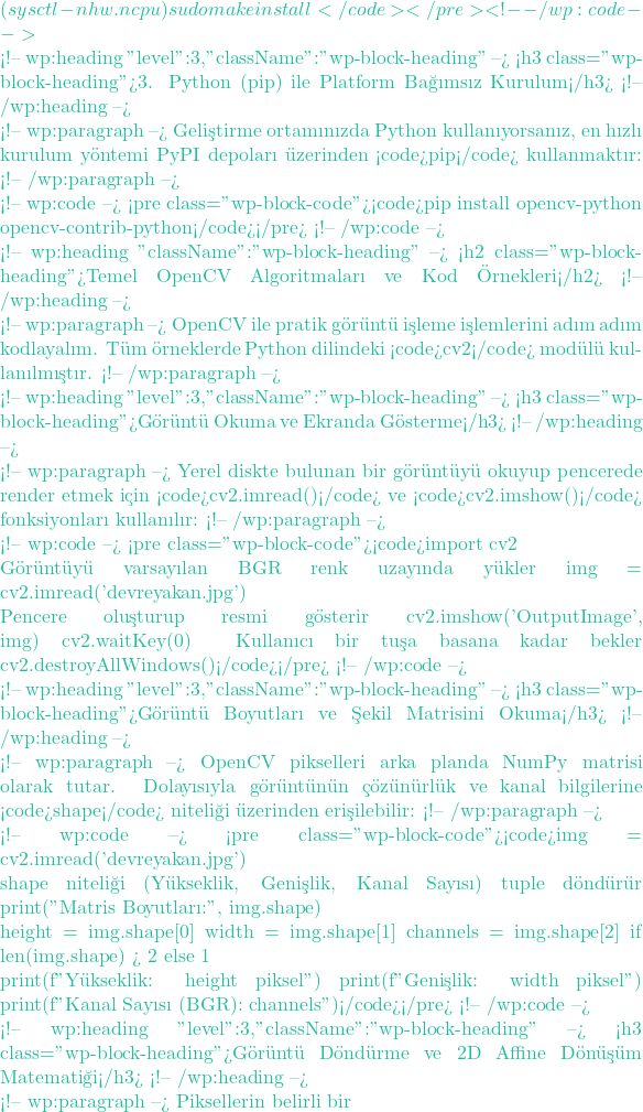 (sysctl -n hw.ncpu) sudo make install</code></pre> <!-- /wp:code -->  <!-- wp:heading {"level":3,"className":"wp-block-heading"} --> <h3 class="wp-block-heading">3. Python (pip) ile Platform Bağımsız Kurulum</h3> <!-- /wp:heading -->  <!-- wp:paragraph --> Geliştirme ortamınızda Python kullanıyorsanız, en hızlı kurulum y&ouml;ntemi PyPI depoları &uuml;zerinden <code>pip</code> kullanmaktır: <!-- /wp:paragraph -->  <!-- wp:code --> <pre class="wp-block-code"><code>pip install opencv-python opencv-contrib-python</code></pre> <!-- /wp:code -->  <!-- wp:heading {"className":"wp-block-heading"} --> <h2 class="wp-block-heading">Temel OpenCV Algoritmaları ve Kod &Ouml;rnekleri</h2> <!-- /wp:heading -->  <!-- wp:paragraph --> OpenCV ile pratik g&ouml;r&uuml;nt&uuml; işleme işlemlerini adım adım kodlayalım. T&uuml;m &ouml;rneklerde Python dilindeki <code>cv2</code> mod&uuml;l&uuml; kullanılmıştır. <!-- /wp:paragraph -->  <!-- wp:heading {"level":3,"className":"wp-block-heading"} --> <h3 class="wp-block-heading">G&ouml;r&uuml;nt&uuml; Okuma ve Ekranda G&ouml;sterme</h3> <!-- /wp:heading -->  <!-- wp:paragraph --> Yerel diskte bulunan bir g&ouml;r&uuml;nt&uuml;y&uuml; okuyup pencerede render etmek i&ccedil;in <code>cv2.imread()</code> ve <code>cv2.imshow()</code> fonksiyonları kullanılır: <!-- /wp:paragraph -->  <!-- wp:code --> <pre class="wp-block-code"><code>import cv2  # G&ouml;r&uuml;nt&uuml;y&uuml; varsayılan BGR renk uzayında y&uuml;kler img = cv2.imread('devreyakan.jpg')  # Pencere oluşturup resmi g&ouml;sterir cv2.imshow('OutputImage', img) cv2.waitKey(0) # Kullanıcı bir tuşa basana kadar bekler cv2.destroyAllWindows()</code></pre> <!-- /wp:code -->  <!-- wp:heading {"level":3,"className":"wp-block-heading"} --> <h3 class="wp-block-heading">G&ouml;r&uuml;nt&uuml; Boyutları ve Şekil Matrisini Okuma</h3> <!-- /wp:heading -->  <!-- wp:paragraph --> OpenCV pikselleri arka planda NumPy matrisi olarak tutar. Dolayısıyla g&ouml;r&uuml;nt&uuml;n&uuml;n &ccedil;&ouml;z&uuml;n&uuml;rl&uuml;k ve kanal bilgilerine <code>shape</code> niteliği &uuml;zerinden erişilebilir: <!-- /wp:paragraph -->  <!-- wp:code --> <pre class="wp-block-code"><code>img = cv2.imread('devreyakan.jpg')  # shape niteliği (Y&uuml;kseklik, Genişlik, Kanal Sayısı) tuple d&ouml;nd&uuml;r&uuml;r print("Matris Boyutları:", img.shape)   height = img.shape[0] width = img.shape[1] channels = img.shape[2] if len(img.shape) > 2 else 1  print(f"Y&uuml;kseklik: {height} piksel") print(f"Genişlik: {width} piksel") print(f"Kanal Sayısı (BGR): {channels}")</code></pre> <!-- /wp:code -->  <!-- wp:heading {"level":3,"className":"wp-block-heading"} --> <h3 class="wp-block-heading">G&ouml;r&uuml;nt&uuml; D&ouml;nd&uuml;rme ve 2D Affine D&ouml;n&uuml;ş&uuml;m Matematiği</h3> <!-- /wp:heading -->  <!-- wp:paragraph --> Piksellerin belirli bir