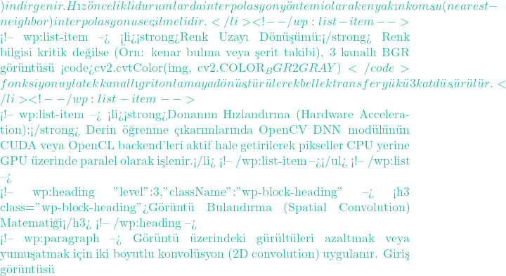 ) indirgenir. Hız &ouml;ncelikli durumlarda interpolasyon y&ouml;ntemi olarak en yakın komşu (nearest-neighbor) interpolasyonu se&ccedil;ilmelidir.</li> <!-- /wp:list-item -->  <!-- wp:list-item --> <li><strong>Renk Uzayı D&ouml;n&uuml;ş&uuml;m&uuml;:</strong> Renk bilgisi kritik değilse (&Ouml;rn: kenar bulma veya şerit takibi), 3 kanallı BGR g&ouml;r&uuml;nt&uuml;s&uuml; <code>cv2.cvtColor(img, cv2.COLOR_BGR2GRAY)</code> fonksiyonuyla tek kanallı gri tonlamaya d&ouml;n&uuml;şt&uuml;r&uuml;lerek bellek transfer y&uuml;k&uuml; 3 kat d&uuml;ş&uuml;r&uuml;l&uuml;r.</li> <!-- /wp:list-item -->  <!-- wp:list-item --> <li><strong>Donanım Hızlandırma (Hardware Acceleration):</strong> Derin &ouml;ğrenme &ccedil;ıkarımlarında OpenCV DNN mod&uuml;l&uuml;n&uuml;n CUDA veya OpenCL backend'leri aktif hale getirilerek pikseller CPU yerine GPU &uuml;zerinde paralel olarak işlenir.</li> <!-- /wp:list-item --></ul> <!-- /wp:list -->  <!-- wp:heading {"level":3,"className":"wp-block-heading"} --> <h3 class="wp-block-heading">G&ouml;r&uuml;nt&uuml; Bulandırma (Spatial Convolution) Matematiği</h3> <!-- /wp:heading -->  <!-- wp:paragraph --> G&ouml;r&uuml;nt&uuml; &uuml;zerindeki g&uuml;r&uuml;lt&uuml;leri azaltmak veya yumuşatmak i&ccedil;in iki boyutlu konvol&uuml;syon (2D convolution) uygulanır. Giriş g&ouml;r&uuml;nt&uuml;s&uuml;