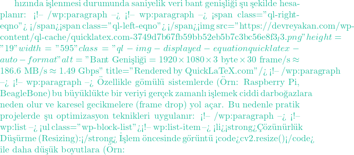 hızında işlenmesi durumunda saniyelik veri bant genişliği şu şekilde hesaplanır: <!-- /wp:paragraph --> <!-- wp:paragraph --> <span class="ql-right-eqno">   </span><span class="ql-left-eqno">   </span><img src="https://devreyakan.com/wp-content/ql-cache/quicklatex.com-3749d7b67fb59bb52eb5b7c3bc56e8f3_l3.png" height="19" width="595" class="ql-img-displayed-equation quicklatex-auto-format" alt="\[\text{Bant Genişliği} = 1920 \times 1080 \times 3 \text{ byte} \times 30 \text{ frame/s} \approx 186.6 \text{ MB/s} \approx 1.49 \text{ Gbps}\]" title="Rendered by QuickLaTeX.com"/> <!-- /wp:paragraph --> <!-- wp:paragraph --> &Ouml;zellikle g&ouml;m&uuml;l&uuml; sistemlerde (&Ouml;rn: Raspberry Pi, BeagleBone) bu b&uuml;y&uuml;kl&uuml;kte bir veriyi ger&ccedil;ek zamanlı işlemek ciddi darboğazlara neden olur ve karesel gecikmelere (frame drop) yol a&ccedil;ar. Bu nedenle pratik projelerde şu optimizasyon teknikleri uygulanır: <!-- /wp:paragraph --> <!-- wp:list --> <ul class="wp-block-list"><!-- wp:list-item --> <li><strong>&Ccedil;&ouml;z&uuml;n&uuml;rl&uuml;k D&uuml;ş&uuml;rme (Resizing):</strong> İşlem &ouml;ncesinde g&ouml;r&uuml;nt&uuml; <code>cv2.resize()</code> ile daha d&uuml;ş&uuml;k boyutlara (&Ouml;rn: