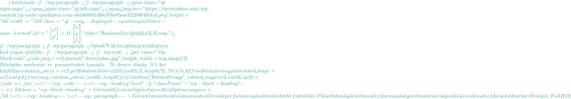 ) haritalanır: <!-- /wp:paragraph --> <!-- wp:paragraph --> <span class="ql-right-eqno">   </span><span class="ql-left-eqno">   </span><img src="https://devreyakan.com/wp-content/ql-cache/quicklatex.com-e6d460931df8c376e85eac92208846bb_l3.png" height="64" width="103" class="ql-img-displayed-equation quicklatex-auto-format" alt="\[\begin{bmatrix} x' \\ y' \end{bmatrix} = M \begin{bmatrix} x \\ y \\ 1 \end{bmatrix}\]" title="Rendered by QuickLaTeX.com"/> <!-- /wp:paragraph --> <!-- wp:paragraph --> OpenCV ile bu işlemi ger&ccedil;ekleştiren kod yapısı ş&ouml;yledir: <!-- /wp:paragraph --> <!-- wp:code --> <pre class="wp-block-code"><code>img = cv2.imread("devreyakan.jpg") height, width = img.shape[:2] # D&ouml;n&uuml;ş&uuml;m merkezini ve parametreleri tanımla: 70 derece d&ouml;n&uuml;ş, 0.5 kat k&uuml;&ccedil;&uuml;ltme rotation_matrix = cv2.getRotationMatrix2D((width / 2, height / 2), 70, 0.5) # Affine d&ouml;n&uuml;ş&uuml;m&uuml; uygula rotated_image = cv2.warpAffine(img, rotation_matrix, (width, height)) cv2.imshow('Rotated Image', rotated_image) cv2.waitKey(0)</code></pre> <!-- /wp:code --> <!-- wp:heading {"level":3,"className":"wp-block-heading"} --> <h3 class="wp-block-heading">G&ouml;r&uuml;nt&uuml; &Ccedil;&ouml;z&uuml;n&uuml;rl&uuml;ğ&uuml; ve İşlem Hızı Optimizasyonu</h3> <!-- /wp:heading --> <!-- wp:paragraph --> Ger&ccedil;ek zamanlı video işleme sistemlerinde performans y&ouml;netimi kritik bir fakt&ouml;rd&uuml;r. Piksel tabanlı g&ouml;r&uuml;nt&uuml; analizi karmaşık algoritmalar i&ccedil;erdiğinde işlem s&uuml;resi hızlı bir şekilde artar. &Ouml;rneğin, Full HD (