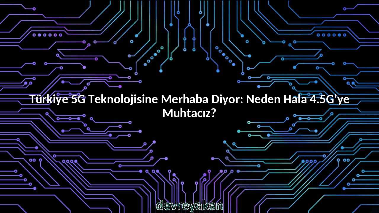 Türkiye 5G Teknolojisine Merhaba Diyor: Neden Hala 4.5G’ye Muhtacız?